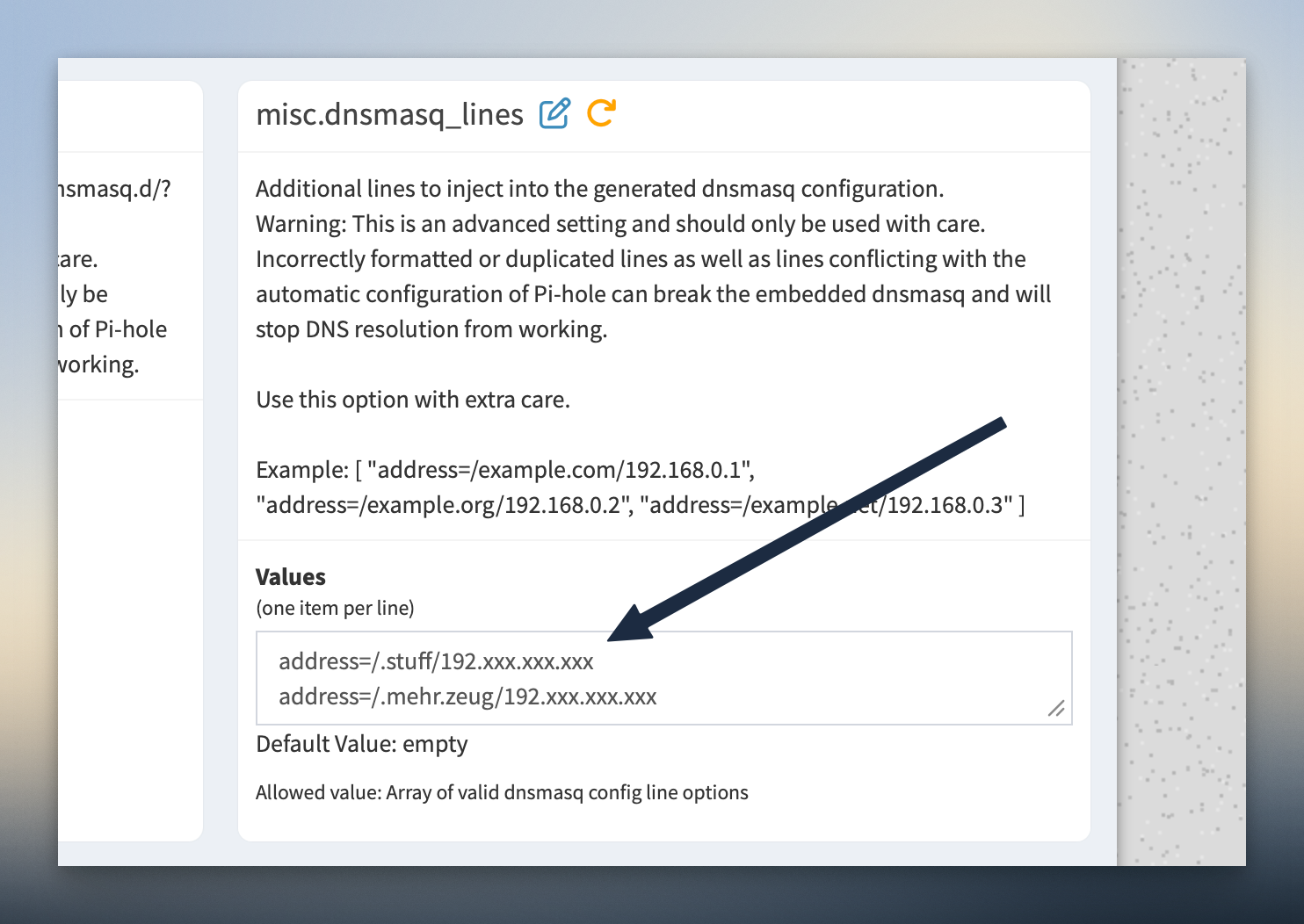Pi hole und wildcard domains - Ein Benutzeroberflächenbereich mit dem Titel „misc.dnsmasq_lines“ zeigt beschreibenden Text zum Einfügen zusätzlicher Zeilen in die dnsmasq-Konfiguration, zusammen mit einer Warnung vor möglichen Problemen. Ein Beispiel zeigt das korrekte Format für diese Zeilen, gefolgt von einem Abschnitt „Werte“ mit zwei Beispiel-Einträgen: „address=/.stuff/192.xxx.xxx.xxx“ und „address=/.mehr.zeug/192.xxx.xxx.xxx“. Der Standardwert ist „leer“ und der zulässige Wert wird als „Array von gültigen dnsmasq-Konfigurationszeilenoptionen“ beschrieben.